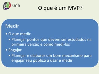 O que é um MVP?
Medir
• O que medir
• Planejar pontos que devem ser estudados na
primeira versão e como medí-los
• Engajar
• Planejar e elaborar um bom mecanísmo para
engajar seu público a usar e medir
 