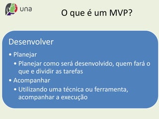 O que é um MVP?
Desenvolver
• Planejar
• Planejar como será desenvolvido, quem fará o
que e dividir as tarefas
• Acompanhar
• Utilizando uma técnica ou ferramenta,
acompanhar a execução
 