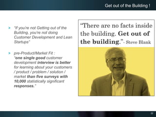 22
Get out of the Building !
“If you’re not Getting out of the
Building, you’re not doing
Customer Development and Lean
Startups”
pre-Product/Market Fit :
“one single good customer
development interview is better
for learning about your customers
/ product / problem / solution /
market than five surveys with
10,000 statistically significant
responses.”
 