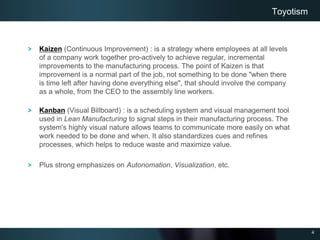 4
Kaizen (Continuous Improvement) : is a strategy where employees at all levels
of a company work together pro-actively to achieve regular, incremental
improvements to the manufacturing process. The point of Kaizen is that
improvement is a normal part of the job, not something to be done "when there
is time left after having done everything else", that should involve the company
as a whole, from the CEO to the assembly line workers.
Kanban (Visual Billboard) : is a scheduling system and visual management tool
used in Lean Manufacturing to signal steps in their manufacturing process. The
system's highly visual nature allows teams to communicate more easily on what
work needed to be done and when. It also standardizes cues and refines
processes, which helps to reduce waste and maximize value.
Plus strong emphasizes on Autonomation, Visualization, etc.
Toyotism
 