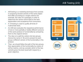 48
A/B testing is a marketing technique that consists
in proposing several variants of the same object
that differ according to a single criterion (for
example, the color of a package) in order to
determine the version which lead to the best
appreciation and acceptance from consumers.
A / B testing is used to qualify all kinds of
multivariate tests.
An A/B test evaluates the respective performance
of one or more partially or totally different versions
of the same product or functionality by comparing
them to the original version.
The idea is to split the visitors into two groups
(hence the name A / B) and to present to each
group a different version of the functionality or the
product.
Then, we should follow the path of the two groups,
their appreciation of the functionality by means of
ad'hoc metrics, and we consider which of the two
variants gives the best result with respect to a
given objective.
A/B Testing (2/2)
 