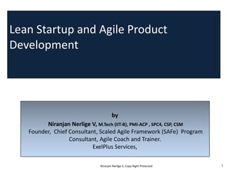 Lean	
  Startup and	
  Agile	
  Product	
  
Development
by
Niranjan	
  Nerlige	
  V,	
  M.Tech (IIT-­‐B),	
  PMI-­‐ACP	
  ,	
  SPC4,	
  CSP,	
  CSM
Founder,	
  	
  Chief	
  Consultant,	
  Scaled	
  Agile	
  Framework	
  (SAFe)	
  	
  Program	
  
Consultant,	
  Agile	
  Coach	
  and	
  Trainer.
ExelPlus Services,
Niranjan	
  Nerlige	
  V,	
  Copy	
  Right	
  Protected 1
 