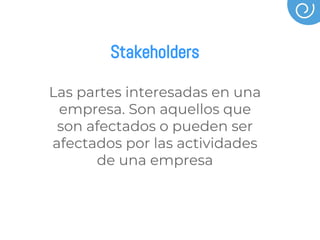 Stakeholders
Las partes interesadas en una
empresa. Son aquellos que
son afectados o pueden ser
afectados por las actividades
de una empresa
 