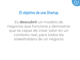 El objetivo de una Startup
Es descubrir un modelo de
negocios que funcione y demostrar
que es capaz de crear valor en un
contexto real, para todos los
stakeholders de un negocio
 