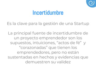 Incertidumbre
Es la clave para la gestión de una Startup
La principal fuente de incertidumbre de
un proyecto emprendedor son los
supuestos, intuiciones, “actos de fé” y
“corazonadas” que tienen los
emprendedores, pero no están
sustentadas en hechos y evidencias que
demuestren su validez
 