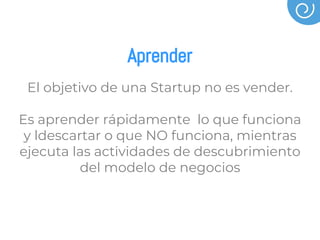 Aprender
El objetivo de una Startup no es vender.
Es aprender rápidamente lo que funciona
y ldescartar o que NO funciona, mientras
ejecuta las actividades de descubrimiento
del modelo de negocios
 