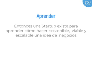 Aprender
Entonces una Startup existe para
aprender cómo hacer sostenible, viable y
escalable una idea de negocios
 
