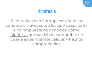 Hipótesis
El método Lean Startup considera los
supuestos claves sobre los que se sustenta
una propuesta de negocios, como
hipótesis que se deben comprobar en
base a experimentos válidos y hechos
comprobables.
 
