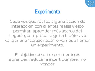Experimento
Cada vez que realizo alguna acción de
interacción con clientes reales y esto
permitan aprender más acerca del
negocio, comprobar alguna hipótesis o
validar una “corazonada” lo vamos a llamar
un experimento.
El objetivo de un experimento es
aprender, reducir la incertidumbre, no
vender
 