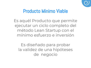Producto Minimo Viable
Es aquél Producto que permite
ejecutar un ciclo completo del
método Lean Startup con el
mínimo esfuerzo e inversión
Es diseñado para probar
la validez de una hipóteses
de negocio
 