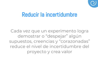 Reducir la incertidumbre
Cada vez que un experimento logra
demostrar o “despejar” algún
supuestos, creencias y “corazonadas”
reduce el nivel de incertidumbre del
proyecto y crea valor
 