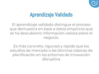 Aprendizaje Validado
El aprendizaje validado distingue el proceso
que demuestra en base a datos empíricos que
se ha descubierto información valiosa sobre el
negocio.
Es más concreto, riguroso y rápido que los
estudios de mercado o las técnicas clásicas de
planificación en los entornos de innovación
disruptiva
 