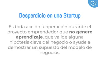 Desperdicio en una Startup
Es toda acción u operación durante el
proyecto emprendedor que no genere
aprendizaje, que valide alguna
hipótesis clave del negocio o ayude a
demostrar un supuesto del modelo de
negocios.
 