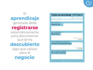 El
aprendizaje
generado debe
registrarse
sistemáticamente
para documentar
que se ha
descubierto
algo que valioso
para el
negocio.
 