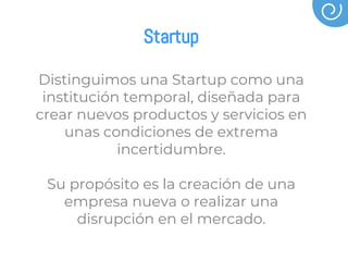 Startup
Distinguimos una Startup como una
institución temporal, diseñada para
crear nuevos productos y servicios en
unas condiciones de extrema
incertidumbre.
Su propósito es la creación de una
empresa nueva o realizar una
disrupción en el mercado.
 