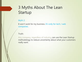 3 Myths About The Lean
Startup
Myth 2:
It won’t work for my business. It’s only for tech / web
companies.
Truth:
Any company, regardless of industry, can use the Lean Startup
methodology to reduce uncertainty about what your customers
really want.
 