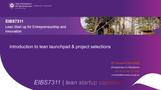 CRICOS code 00025B
EIBS7311 | lean startup capstone
Introduction to lean launchpad & project selections
Dr Russell Manfield
Entrepreneur-in-Residence
UQ Business School
r.manfield@business.uq.edu.au
 
