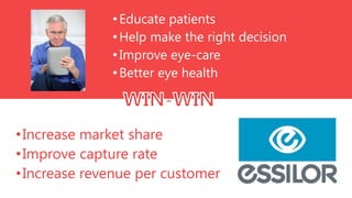 • Educate patients
• Help make the right decision
• Improve eye-care
• Better eye health

• Increase market share
• Improve capture rate
• Increase revenue per customer

 