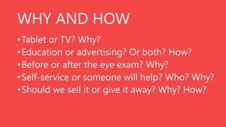 WHY AND HOW
• Tablet or TV? Why?
• Education or advertising? Or both? How?
• Before or after the eye exam? Why?
• Self-service or someone will help? Who? Why?
• Should we sell it or give it away? Why? How?

 