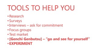 TOOLS TO HELP YOU
• Research
• Surveys
• Interviews – ask for commitment
• Focus groups
• Test market
• [Genchi Genbutsu] – “go and see for yourself”
• EXPERIMENT

 
