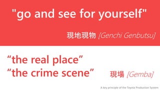 "go and see for yourself"
現地現物 [Genchi Genbutsu]

“the real place”
“the crime scene”

現場 [Gemba]
A key principle of the Toyota Production System

 