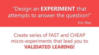 “Design an EXPERIMENT that
attempts to answer the question!”
Eric Ries

Create series of FAST and CHEAP
micro-experiments that lead you to
VALIDATED LEARING!

 