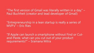 “The first version of Gmail was literally written in a day.” –
Paul Buchheit (creator and lead developer of Gmail)
“Entrepreneurship in a lean startup is really a series of
MVP’s” – Eric Ries
“If Apple can launch a smartphone without Find or Cutand-Paste, what can you cut out of your product
requirements?” – Sramana Mitra

 