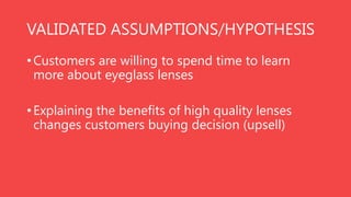 VALIDATED ASSUMPTIONS/HYPOTHESIS
• Customers are willing to spend time to learn
more about eyeglass lenses
• Explaining the benefits of high quality lenses
changes customers buying decision (upsell)

 
