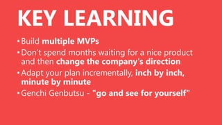 KEY LEARNING
• Build multiple MVPs
• Don’t spend months waiting for a nice product
and then change the company's direction
• Adapt your plan incrementally, inch by inch,
minute by minute
• Genchi Genbutsu - "go and see for yourself"

 