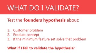 WHAT DO I VALIDATE?
Test the founders hypothesis about:
1. Customer problem
2. Product concept
3. If the minimum feature set solve that problem
What if I fail to validate the hypothesis?

 