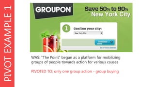 PIVOT EXAMPLE 1

WAS: “The Point” began as a platform for mobilizing
groups of people towards action for various causes
PIVOTED TO: only one group action - group buying

 