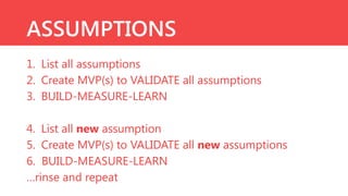 ASSUMPTIONS
1. List all assumptions
2. Create MVP(s) to VALIDATE all assumptions
3. BUILD-MEASURE-LEARN
4. List all new assumption
5. Create MVP(s) to VALIDATE all new assumptions
6. BUILD-MEASURE-LEARN
…rinse and repeat

 