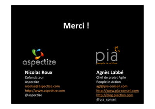 Merci	
  !	
  




Nicolas	
  Roux	
                        Agnès	
  Labbé	
  
Cofondateur	
                            Chef	
  de	
  projet	
  Agile	
  
Aspec2ze	
                               People	
  in	
  Ac2on	
  
nicolas@aspec2ze.com	
                   agl@pia-­‐conseil.com	
  
hGp://www.aspec2ze.com	
                 hGp://www.pia-­‐conseil.com	
  
@aspec2ze	
                              hGp://blog.piac2on.com	
  
                                         @pia_conseil	
  
 