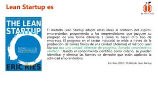 El método Lean Startup adapta estas ideas al contexto del espíritu
emprendedor, proponiendo a los emprendedores que juzguen su
progreso de una forma diferente a como lo hacen otro tipo de
empresas. El progreso en el sector industrial se mide a través de la
producción de bienes físicos de alta calidad. [Además] el método Lean
Startup usa una unidad diferente de progreso, llamado conocimiento
validado. Usando el conocimiento científico como criterio, se pueden
identificar y eliminar las fuentes de derroche que están asolando la
actividad emprendedora.
Eric Ries (2012). El Método Lean Startup
Lean Startup es
 