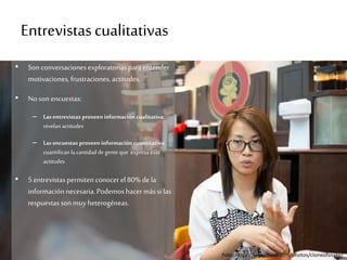 Entrevistascualitativas
• Sonconversacionesexploratoriasparaentender
motivaciones,frustraciones,actitudes.
• Noson encuestas:
– Las entrevistas proveen información cualitativa:
revelan actitudes
– Las encuestas proveen información cuantitativa:
cuantifican la cantidad de gente que expresa esas
actitudes
• 5 entrevistaspermiten conocerel 80%dela
informaciónnecesaria.Podemoshacermássilas
respuestassonmuyheterogéneas.
Foto: https://www.flickr.com/photos/cloneofsnake/
 