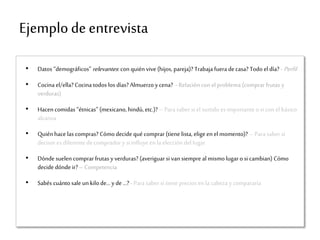 Ejemplodeentrevista
• Datos “demográficos” relevantes: con quién vive (hijos, pareja)? Trabaja fuera decasa? Todo el día? - Perfil
• Cocina el/ella? Cocina todos los días? Almuerzoycena? - Relación conel problema (comprar frutas y
verduras)
• Hacen comidas “étnicas” (mexicano, hindú, etc.)? – Para saber si el surtido es importante o si con el básico
alcanza
• Quiénhace las compras? Cómo decide qué comprar(tiene lista, elige enel momento)? – Para saber si
decisor es diferente decomprador y si influyeenla elección del lugar
• Dónde suelen comprarfrutas yverduras? (averiguarsi van siempre al mismo lugar o si cambian) Cómo
decide dónde ir? – Competencia
• Sabés cuántosale unkilo de… y de …? -Para saber si tieneprecios en la cabeza y compararía
 