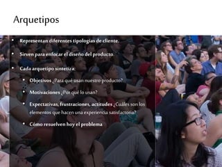 Arquetipos
• Representan diferentes tipologíasde cliente.
• Sirvenpara enfocar eldiseñodel producto.
• Cada arquetipo sintetiza:
• Objetivos ¿Para qué usan nuestro producto?
• Motivaciones ¿Por qué lo usan?
• Expectativas, frustraciones, actitudes ¿Cuáles son los
elementos que hacen una experiencia satisfactoria?
• Cómo resuelven hoy el problema
 