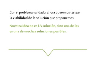 Conel problema validado,ahoraqueremos testear
laviabilidaddelasoluciónque proponemos.
Nuestraideano esLA solución,sinouna de las
es una de muchassolucionesposibles.
 