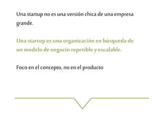 Una startup no es una versión chicade una empresa
grande.
Una startup es una organización en búsqueda de
un modelo de negocio repetible yescalable.
Foco en el concepto, no en el producto
 