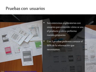 Pruebascon usuarios
• Sonentrevistasexploratorias con
usuarios para entender cómo seusa
el producto y cómo performa
nuestra propuesta
• Con5 pruebas podemos conocer el
80% de lainformaciónque
necesitamos.
Foto: http://www.johnhrogers.com/project/ridebuddy/
 
