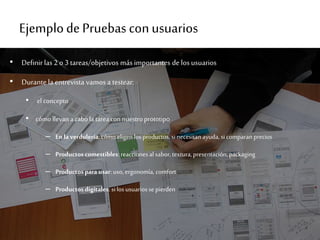 Ejemplode Pruebas conusuarios
• Definir las 2 o 3 tareas/objetivos másimportantes de los usuarios
• Durante la entrevista vamos a testear:
• el concepto
• cómo llevan acabola tareacon nuestroprototipo
– En laverdulería: cómo eligen los productos, si necesitanayuda,si comparan precios
– Productoscomestibles: reaccionesal sabor,textura,presentación, packaging
– Productospara usar: uso, ergonomía, comfort
– Productosdigitales: si los usuariosse pierden
 