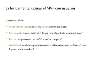 Es fundamental testear el MVP con usuarios
Queremosvalidar:
• Propuesta de valor: qué resultainteresantedel producto?
• Mensaje: los clientes entienden dequé tratael producto y para qué sirve?
• Precio: qué pasa con el precio? Conqué se compara?
• Usabilidad: los clientespueden completar el flujodeuso sin problemas? Hay
lugares donde se traban?
 