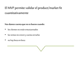 El MVP permite validarel product/market fit
cuantitativamente
Nos damos cuenta que no es bueno cuando:
• los clientesnoestán entusiasmados
• lasventas no crecen y cuesta cerrarlas
• no hay boca en boca
 