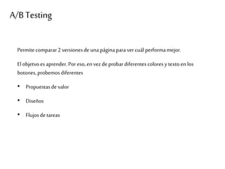 A/B Testing
Permitecomparar2 versionesde una páginapara vercuál performamejor.
Elobjetvoes aprender.Por eso,en vez de probar diferentescolores y textoen los
botones, probemos diferentes
• Propuestasde valor
• Diseños
• Flujosde tareas
 