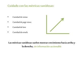 Cuidadocon lasmétricasvanidosas:
• Cantidaddevisitas
• Cantidaddepage views
• Cantidaddefans
• Cantidaddeemails
Las métricas vanidosas suelen mostrar crecimiento hacia arriba y
la derecha, sininformación accionable
 