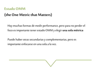 Hay muchas formas de medir performance, pero para no perder el
foco es importante tener estado OMMy elegir unasola métrica
Puede haber otras secundarias y complementarias, pero es
importante enfocarse en una sola a la vez.
Estado OMM
(theOne MetricthatMatters)
 