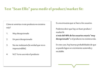 Esunaencuestaque se hacea losusuarios.
Podemosdecirquehayun buen product/
marketfit
si másdel 40%delosusuarios estaría ”muy
decepcionado”si el productono existieramás.
Enestecaso,haybuenasprobabilidadesdeque
sepuedalograrun crecimiento sostenidoy
escalable.
Cómotesentiríassi esteproductono existiera
más?
1. Muy decepcionado
2. Unpocodecepcionado
3. Nome molestaría(la verdadque noes
imprescindible)
4. N/C Yanousomás el producto
Test“SeanEllis”paramedirel product/marketfit:
 