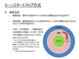 リーンスタートアップ方式
5. 革新会計
–

価値仮説：提供する商品やサービスが本当に価値あるものかを追求する

–

成長仮説：価値仮説が正しいことを証明できたら、より多くの顧客に拡大するため
のエンジンが何かを追求する

–

ピボット（方向転換）：「価値仮説」と
「成長仮説」を検証していく中で、学びの
中から間違いに気付いたとき、ピボット
を行うタイミングです。
• スタートアップの成功と失敗の違いは
アイデアが素晴らしいかどうかにあるというのは
間違いです。成功したスタートアップでも、もと
もとはとんでもないアイデアから始まっていること
がよくある。
• ピボットするためのMeetingを行う。

プロダクト
戦略

ビジョン

ピボット

 