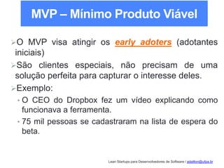 Lean Startups para Desenvolvedores de Software / adailton@ufpa.br
O MVP visa atingir os early adoters (adotantes
iniciais)
São clientes especiais, não precisam de uma
solução perfeita para capturar o interesse deles.
Exemplo:
• O CEO do Dropbox fez um vídeo explicando como
funcionava a ferramenta.
• 75 mil pessoas se cadastraram na lista de espera do
beta.
MVP – Mínimo Produto Viável
 