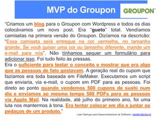 Lean Startups para Desenvolvedores de Software / adailton@ufpa.br
“Criamos um blog para o Groupon com Wordpress e todos os dias
colocávamos um novo post. Era “gueto” total. Vendíamos
camisetas na primera versão do Groupon. Dizíamos na descricão:
“Essa camiseta será entregue na cor vermelha, no tamanho
grande. Se você quiser uma cor ou tamanho diferente, mande um
e-mail para nós”. Não tínhamos sequer um formulário para
adicionar isso. Foi tudo feito às pressas.
Era o suficiente para testar o conceito e mostrar que era algo
que as pessoas de fato gostavam. A geração real do cupom que
fazíamos era toda baseada em FileMaker. Executamos um script
que enviaria, via e-mail, o cupom em PDF para as pessoas. Foi
direto ao ponto quando vendemos 500 cupons de sushi num
dia e enviamos ao mesmo tempo 500 PDFs para as pessoas
via Apple Mail. Na realidade, até julho do primeiro ano, foi uma
luta nos mantermos à tona. Era tentar colocar em dia e juntar os
pedaços de um produto.”
MVP do Groupon
 